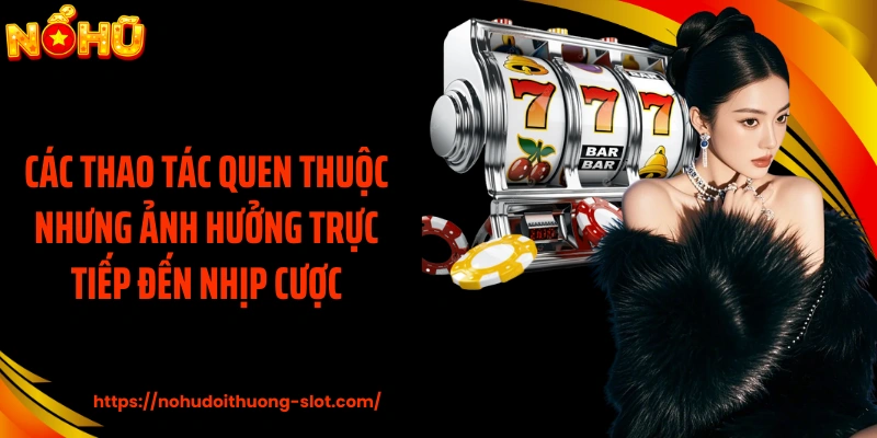 Các thao tác quen thuộc nhưng ảnh hưởng trực tiếp đến nhịp cược