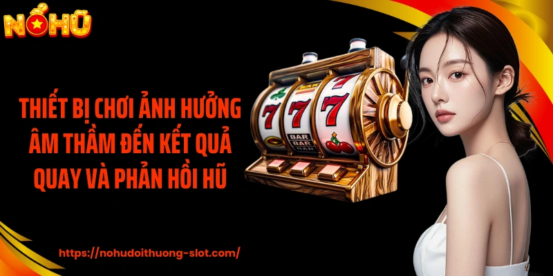 Thiết bị chơi ảnh hưởng âm thầm đến kết quả quay và phản hồi hũ